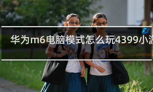 华为m6电脑模式怎么玩4399小游戏