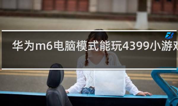 华为m6电脑模式能玩4399小游戏吗
