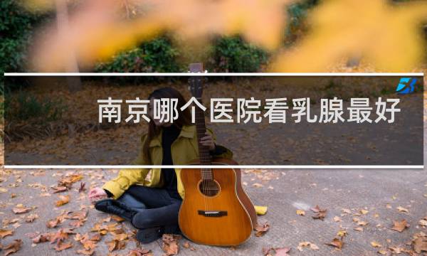 南京哪个医院看乳腺最好
