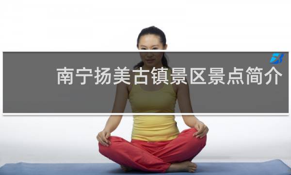 南宁扬美古镇景区景点简介