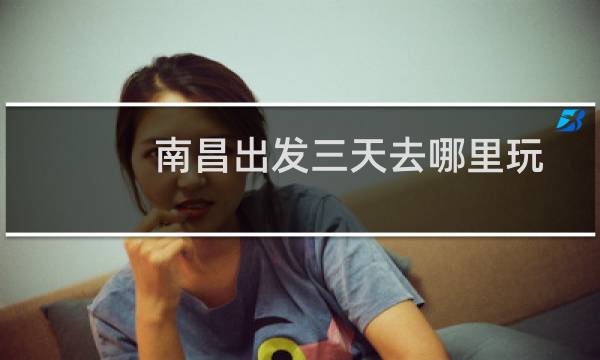 南昌出发三天去哪里玩