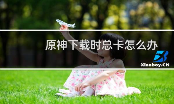 原神下载时总卡怎么办