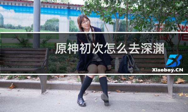 原神初次怎么去深渊