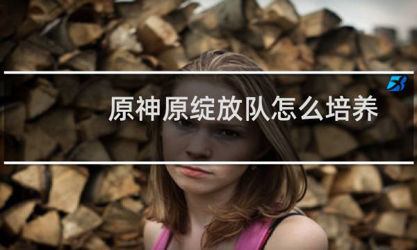 原神原绽放队怎么培养