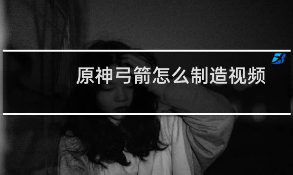 原神弓箭怎么制造视频