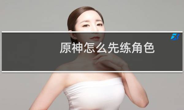 原神怎么先练角色