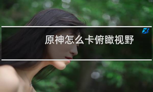 原神怎么卡俯瞰视野