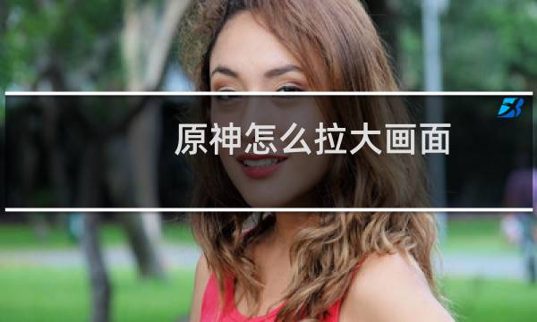 原神怎么拉大画面