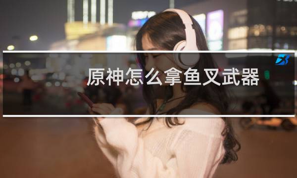 原神怎么拿鱼叉武器