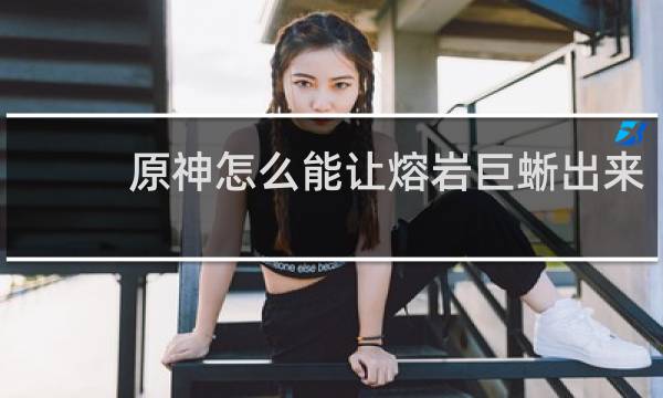 原神怎么能让熔岩巨蜥出来