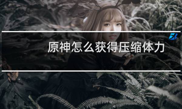 原神怎么获得压缩体力