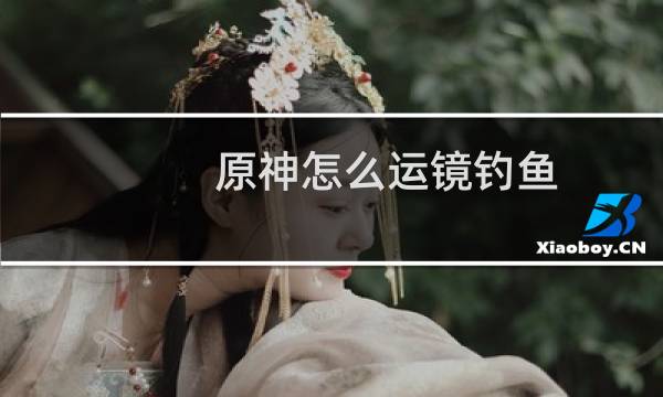 原神怎么运镜钓鱼
