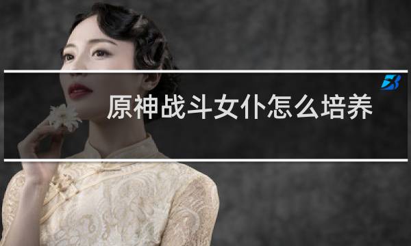 原神战斗女仆怎么培养