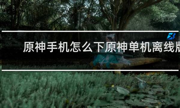 原神手机怎么下原神单机离线版