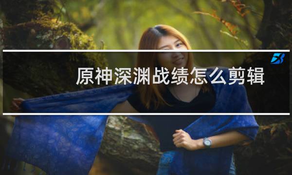 原神深渊战绩怎么剪辑