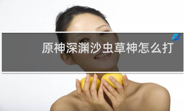 原神深渊沙虫草神怎么打