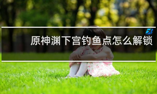 原神渊下宫钓鱼点怎么解锁