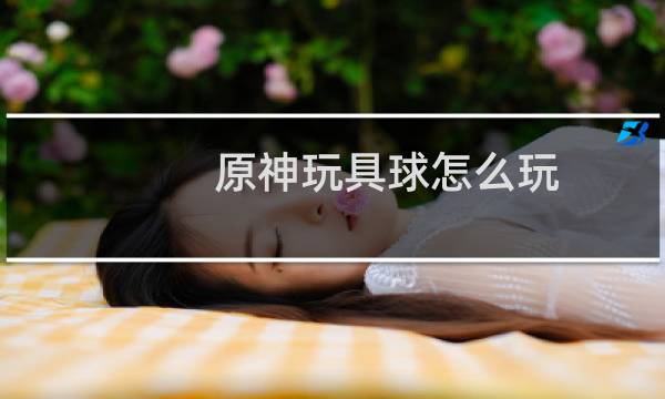 原神玩具球怎么玩