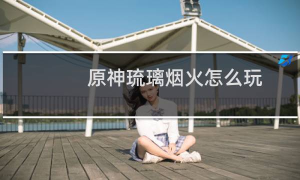 原神琉璃烟火怎么玩