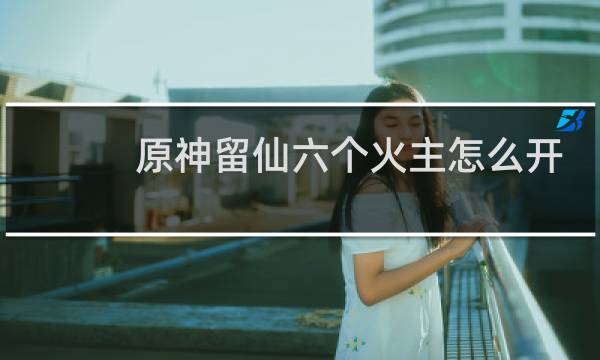 原神留仙六个火主怎么开