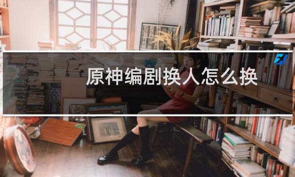 原神编剧换人怎么换