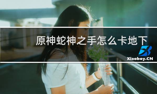 原神蛇神之手怎么卡地下