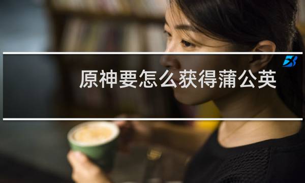 原神要怎么获得蒲公英