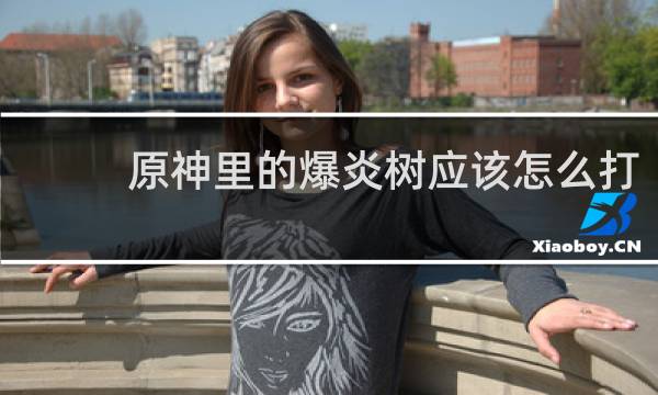 原神里的爆炎树应该怎么打