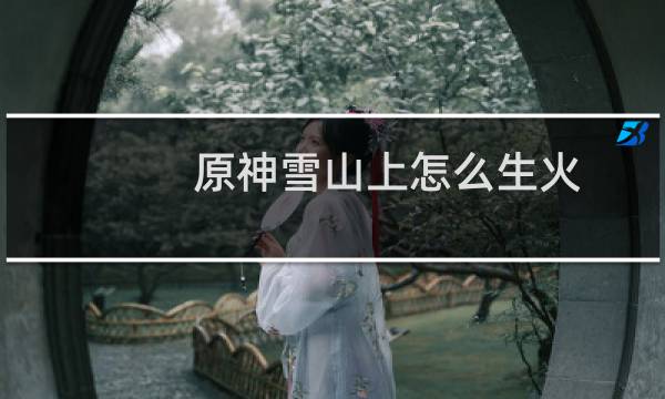 原神雪山上怎么生火