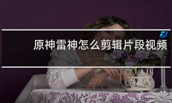 原神雷神怎么剪辑片段视频