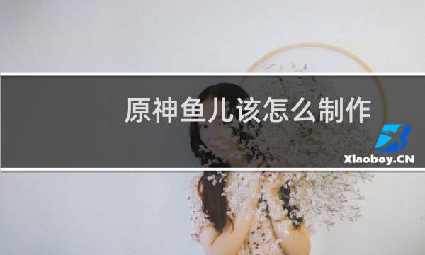 原神鱼儿该怎么制作