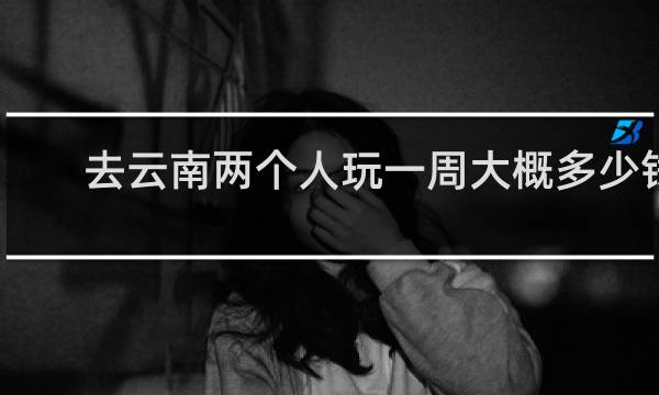 去云南两个人玩一周大概多少钱