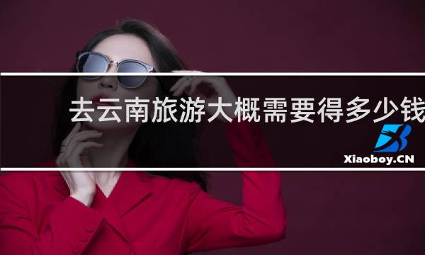 去云南旅游大概需要得多少钱