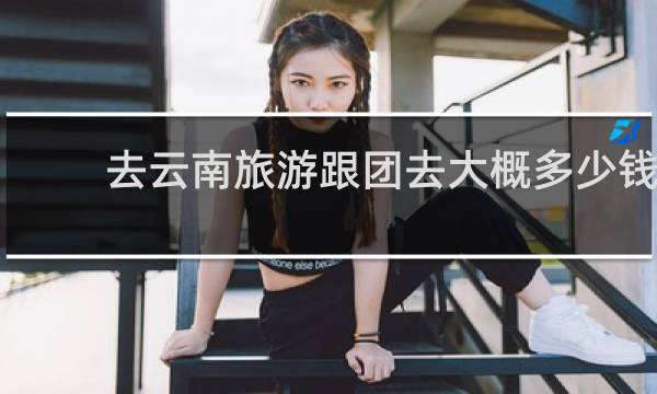 去云南旅游跟团去大概多少钱