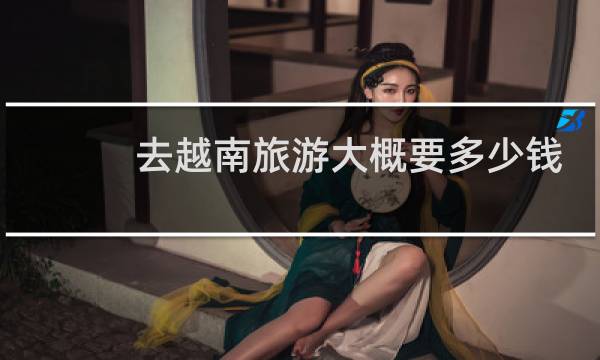 去越南旅游大概要多少钱