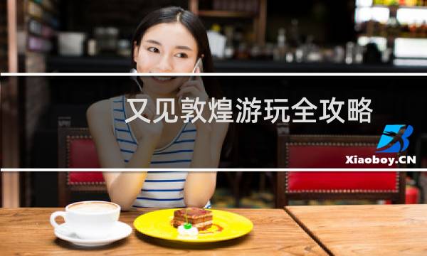 又見敦煌游玩全攻略