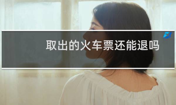 取出的火车票还能退吗