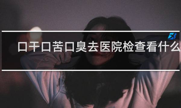 口干口苦口臭去医院检查看什么科