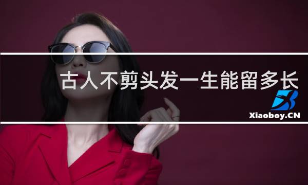 古人不剪头发一生能留多长
