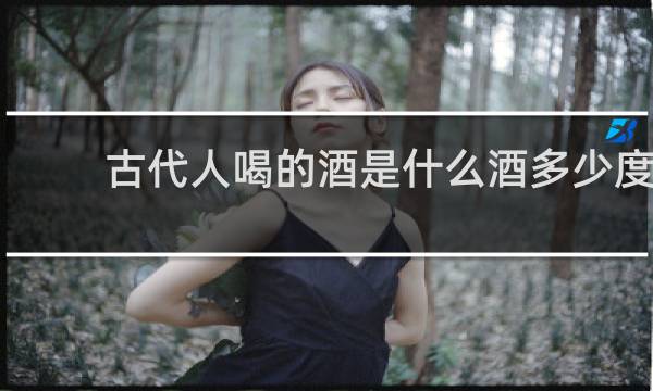 古代人喝的酒是什么酒多少度