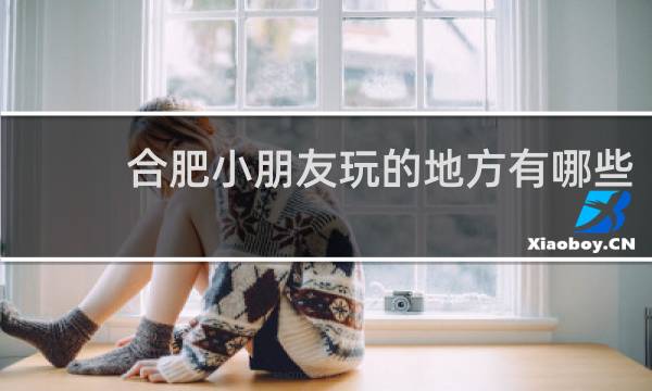 合肥小朋友玩的地方有哪些