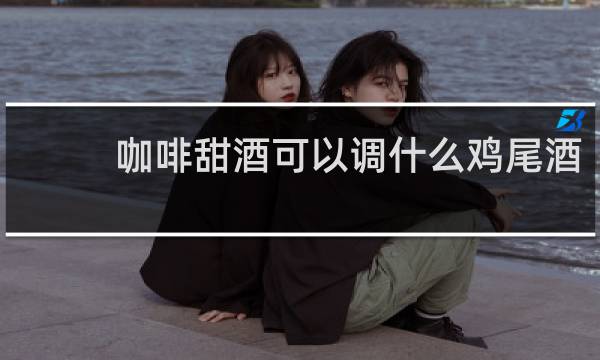 咖啡甜酒可以调什么鸡尾酒