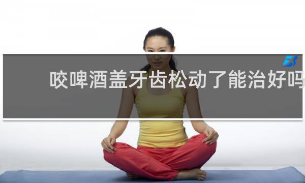 咬啤酒盖牙齿松动了能治好吗