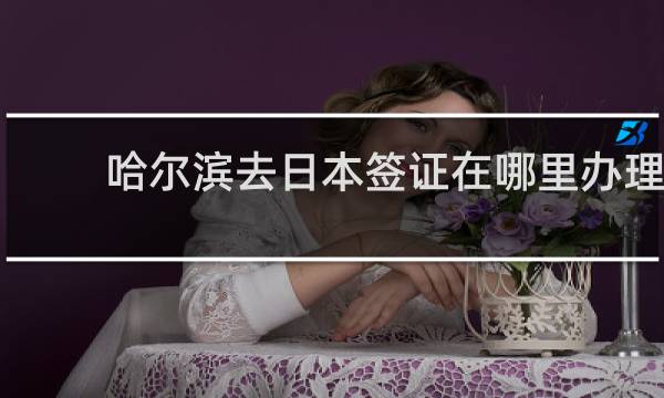 哈尔滨去日本签证在哪里办理