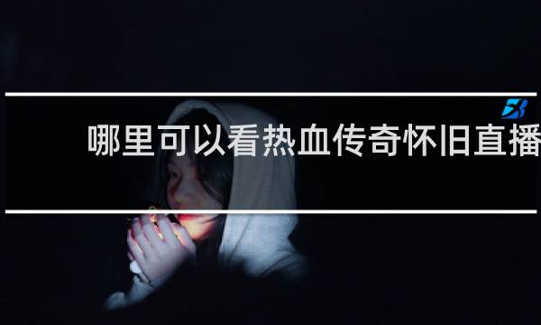 哪里可以看热血传奇怀旧直播