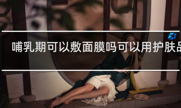 哺乳期可以敷面膜吗可以用护肤品吗