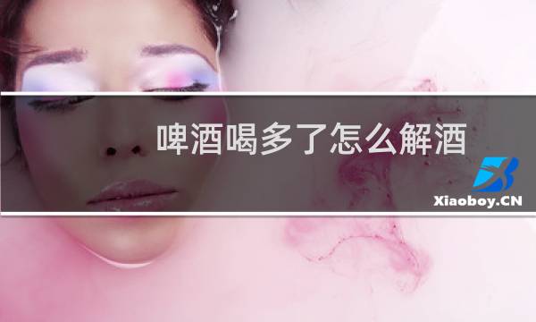 啤酒喝多了怎么解酒?