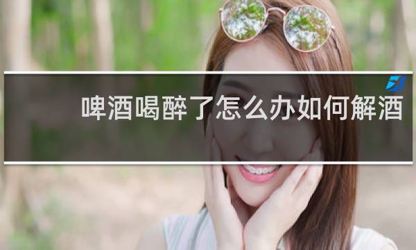 啤酒喝醉了怎么办如何解酒