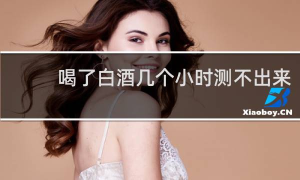 喝了白酒几个小时测不出来