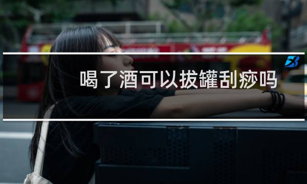 喝了酒可以拔罐刮痧吗